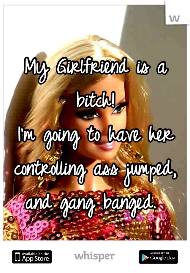 My Girlfriend is a bitch! 
I'm going to have her controlling ass jumped, and gang banged. 