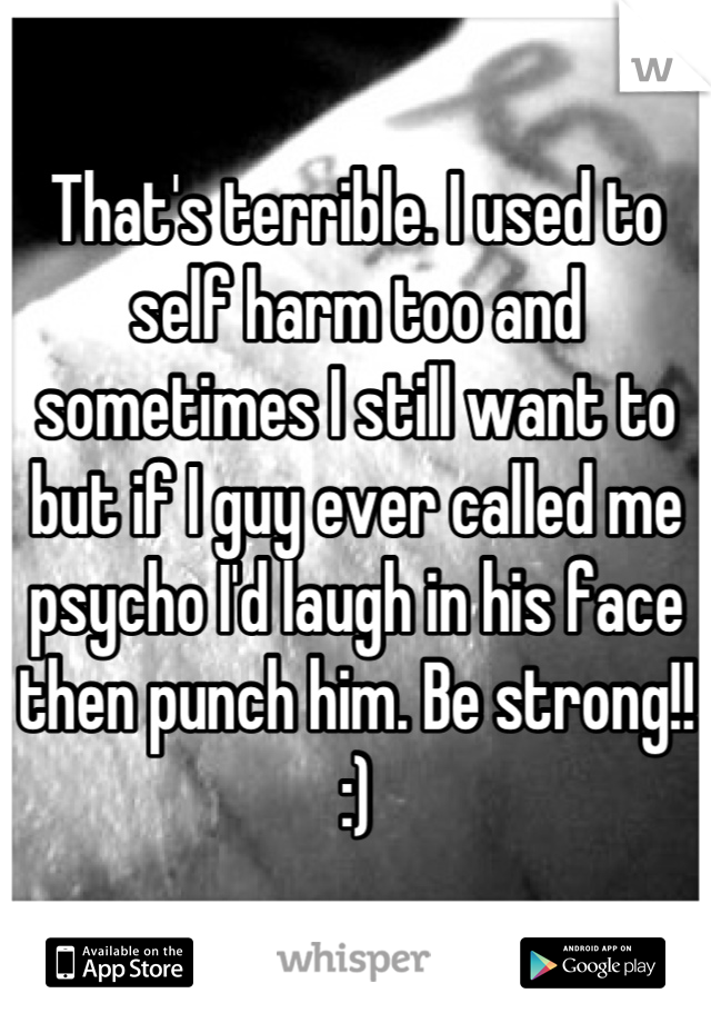 That's terrible. I used to self harm too and sometimes I still want to but if I guy ever called me psycho I'd laugh in his face then punch him. Be strong!! :)
