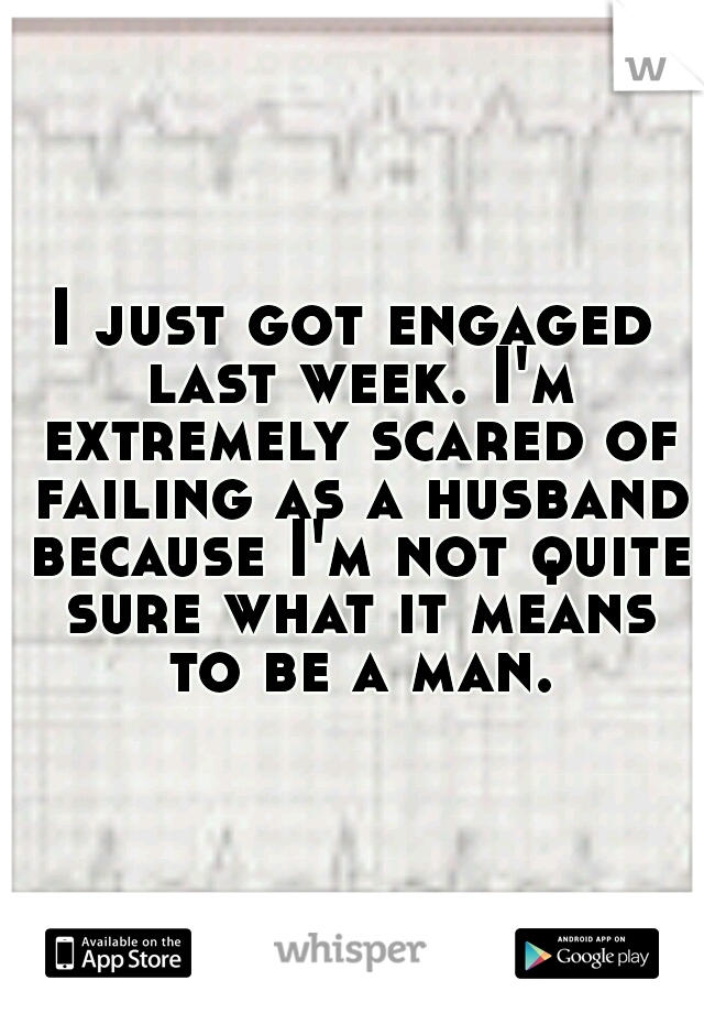 I just got engaged last week. I'm extremely scared of failing as a husband because I'm not quite sure what it means to be a man.