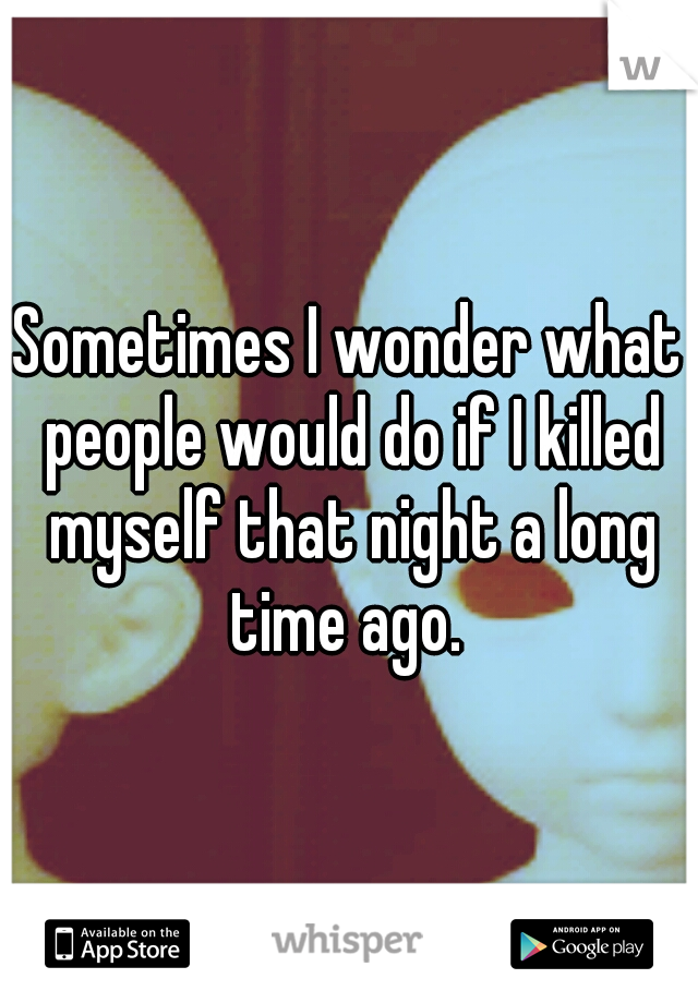 Sometimes I wonder what people would do if I killed myself that night a long time ago. 