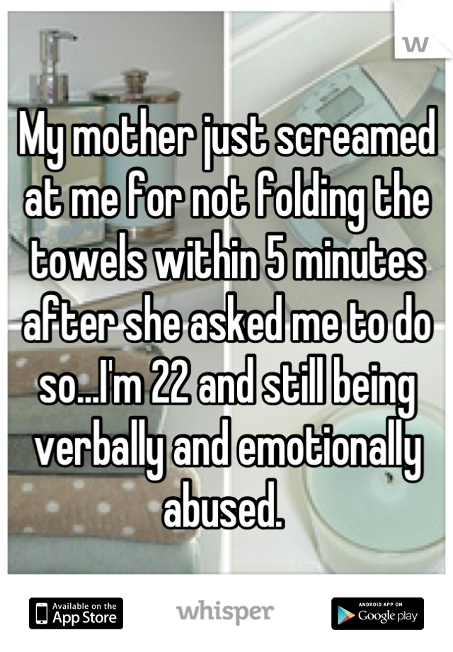 My mother just screamed at me for not folding the towels within 5 minutes after she asked me to do so...I'm 22 and still being verbally and emotionally abused. 
