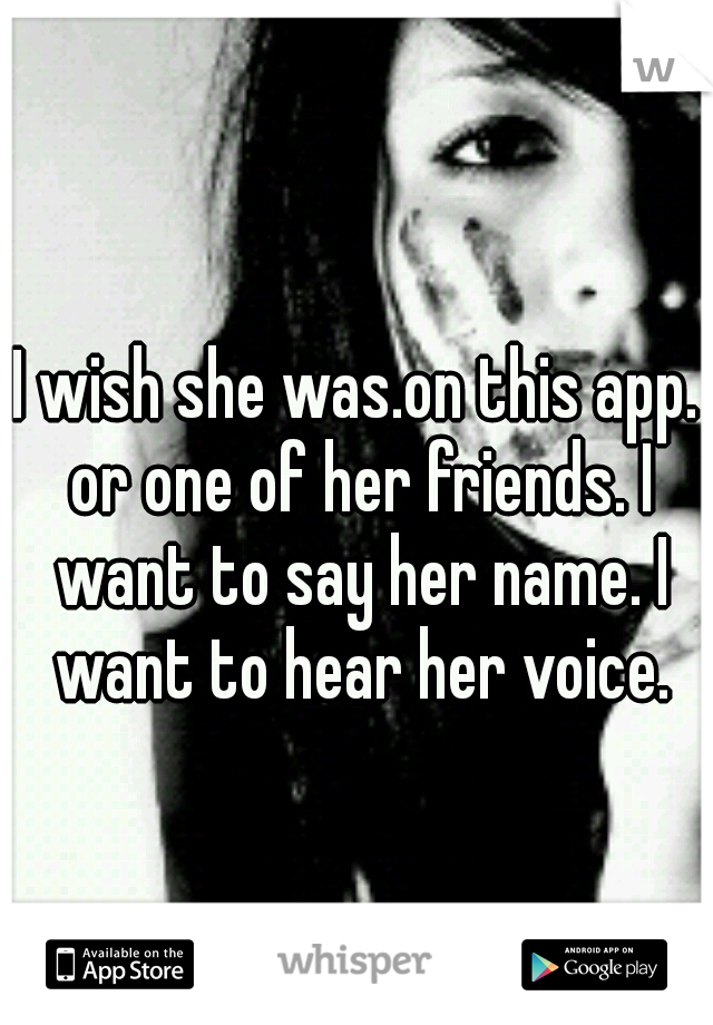 I wish she was.on this app. or one of her friends. I want to say her name. I want to hear her voice.