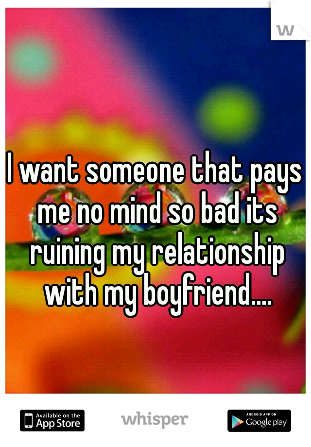 I want someone that pays me no mind so bad its ruining my relationship with my boyfriend....