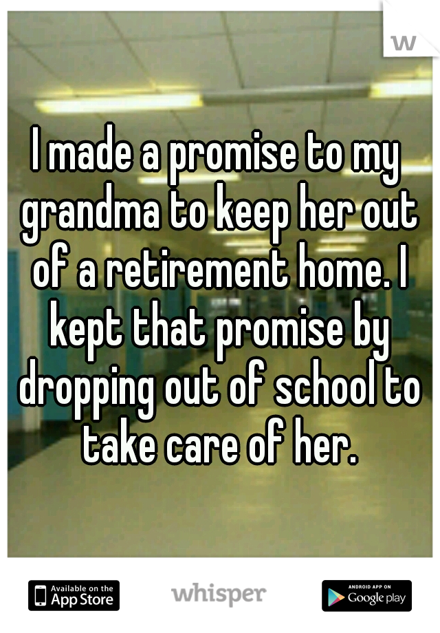 I made a promise to my grandma to keep her out of a retirement home. I kept that promise by dropping out of school to take care of her.