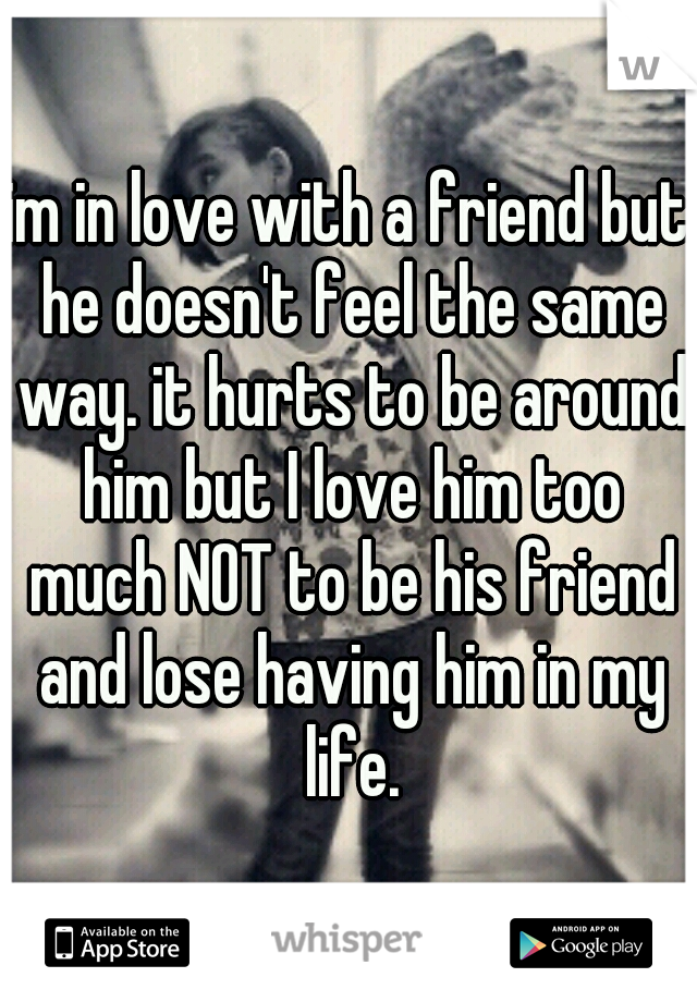 im in love with a friend but he doesn't feel the same way. it hurts to be around him but I love him too much NOT to be his friend and lose having him in my life.