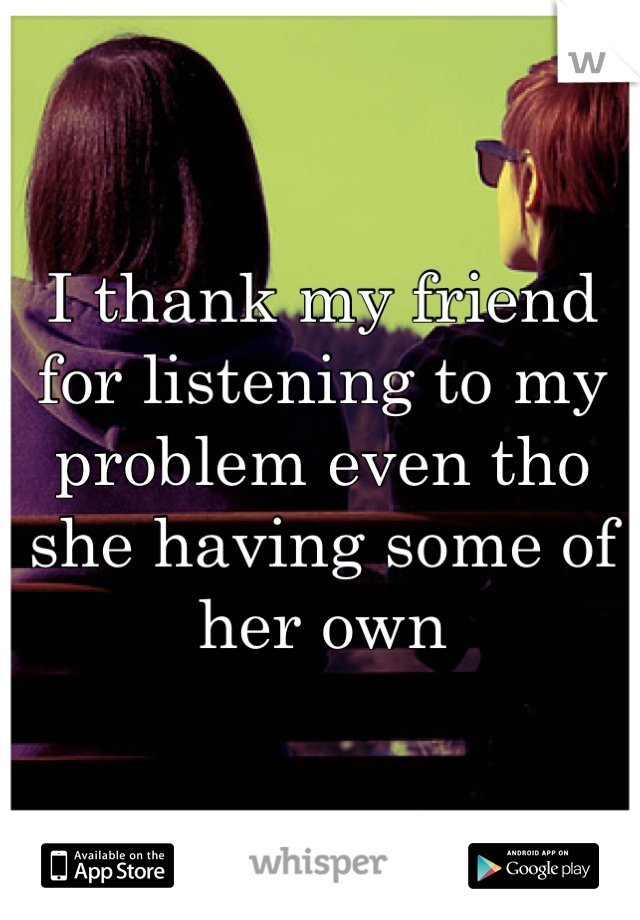 I thank my friend for listening to my problem even tho she having some of her own