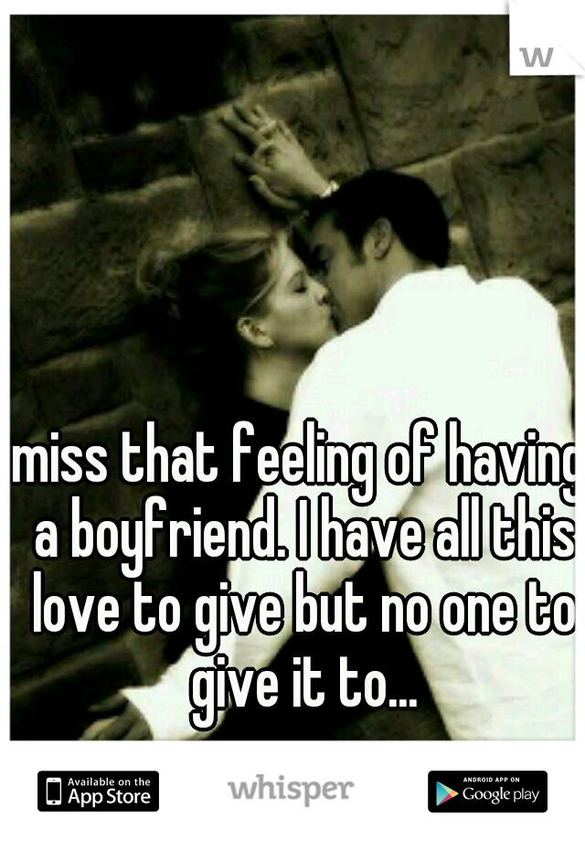 miss that feeling of having a boyfriend. I have all this love to give but no one to give it to...