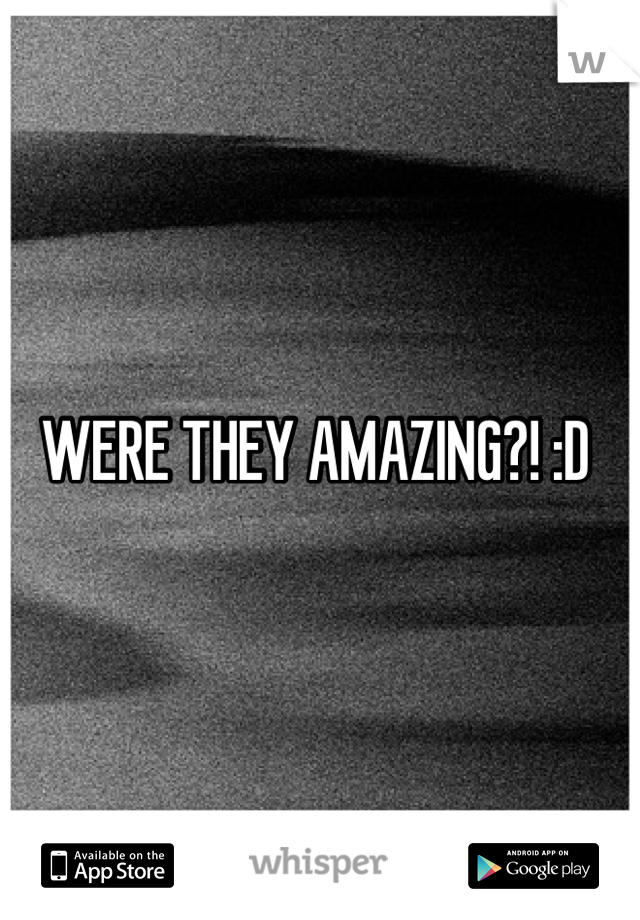 WERE THEY AMAZING?! :D 