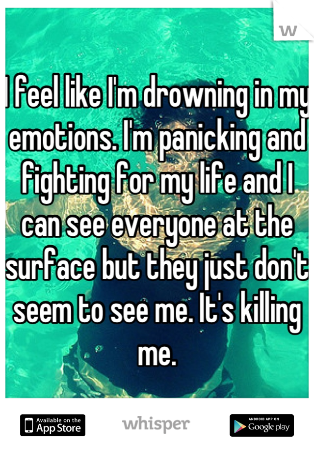 I feel like I'm drowning in my emotions. I'm panicking and fighting for my life and I can see everyone at the surface but they just don't seem to see me. It's killing me.