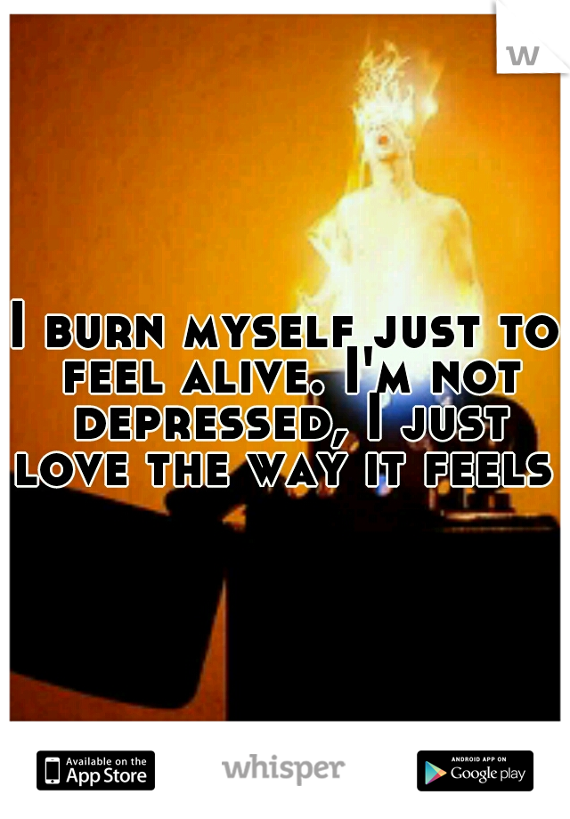 I burn myself just to feel alive. I'm not depressed, I just love the way it feels 