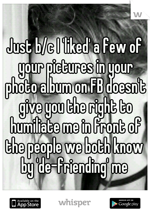 Just b/c I 'liked' a few of your pictures in your photo album on FB doesn't give you the right to humiliate me in front of the people we both know  by 'de-friending' me 