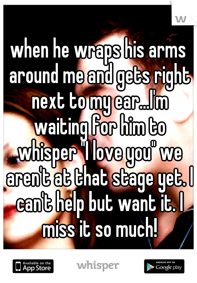 when he wraps his arms around me and gets right next to my ear...I'm waiting for him to whisper "I love you" we aren't at that stage yet. I can't help but want it. I miss it so much!
