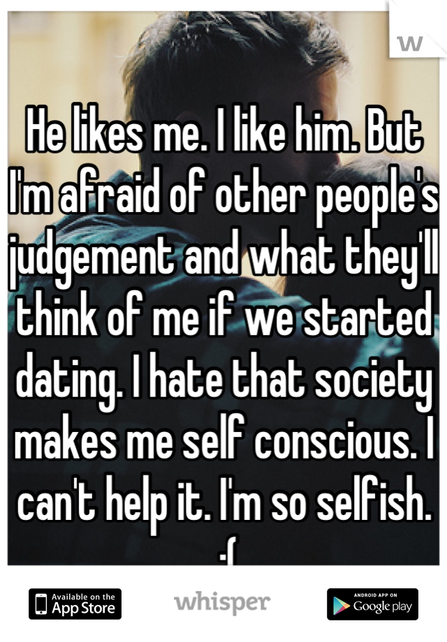 
He likes me. I like him. But I'm afraid of other people's judgement and what they'll think of me if we started dating. I hate that society makes me self conscious. I can't help it. I'm so selfish.
 :(