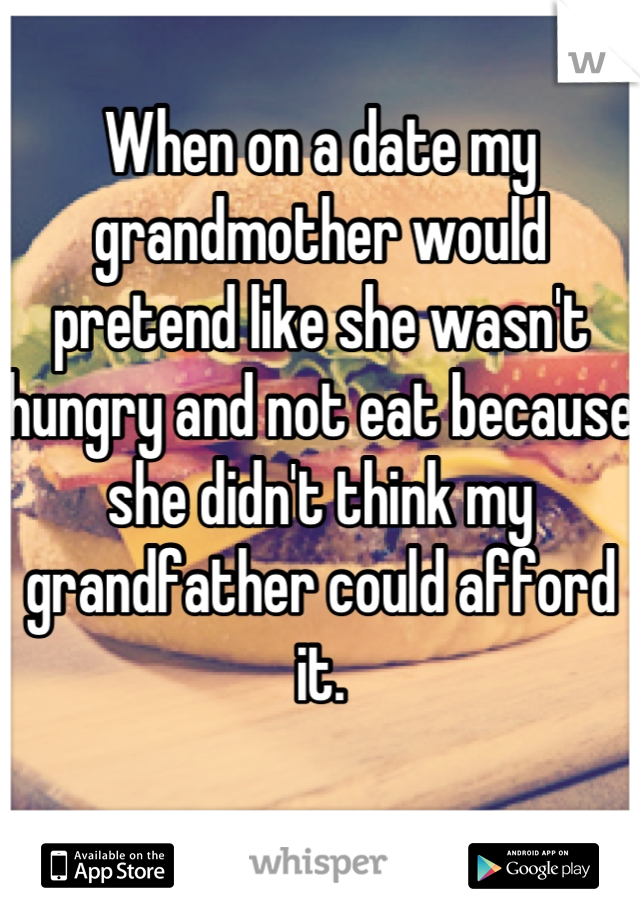 When on a date my grandmother would pretend like she wasn't hungry and not eat because she didn't think my grandfather could afford it.

