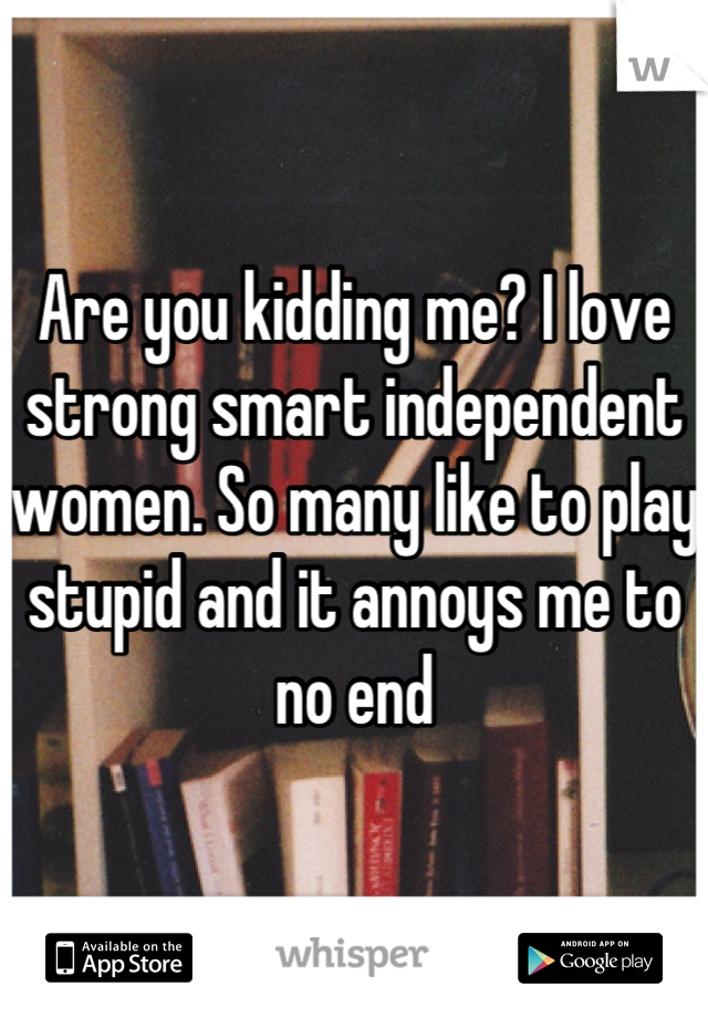 Are you kidding me? I love strong smart independent women. So many like to play stupid and it annoys me to no end