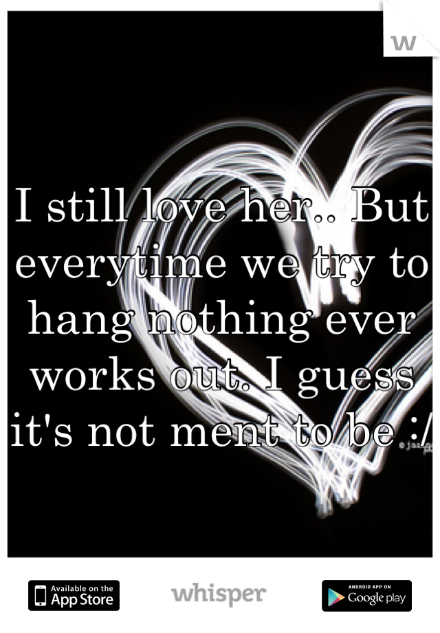 I still love her.. But everytime we try to hang nothing ever works out. I guess it's not ment to be :/