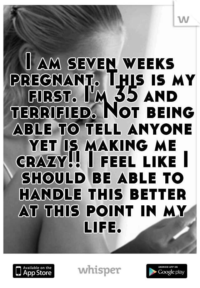 I am seven weeks pregnant. This is my first. I'm 35 and terrified. Not being able to tell anyone yet is making me crazy!! I feel like I should be able to handle this better at this point in my life.