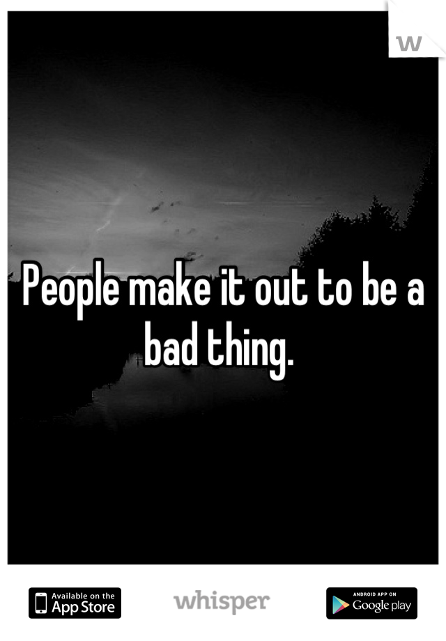People make it out to be a bad thing. 