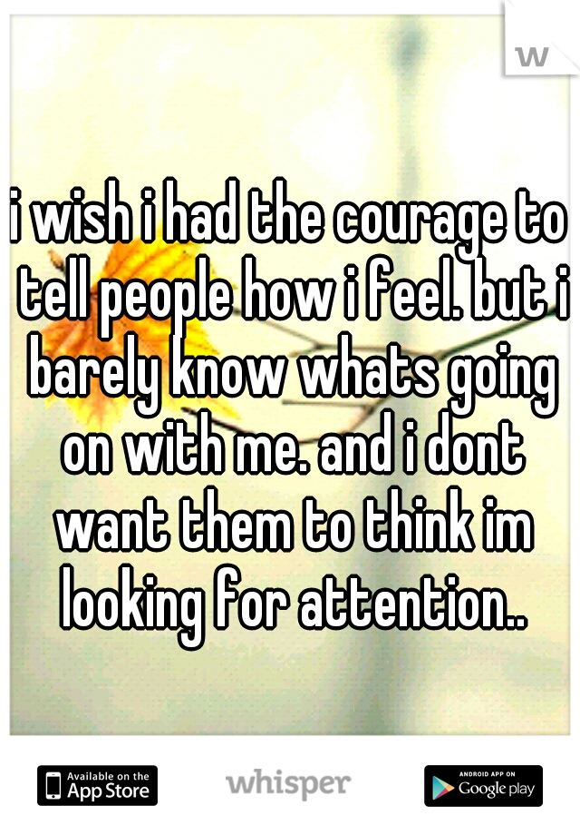 i wish i had the courage to tell people how i feel. but i barely know whats going on with me. and i dont want them to think im looking for attention..