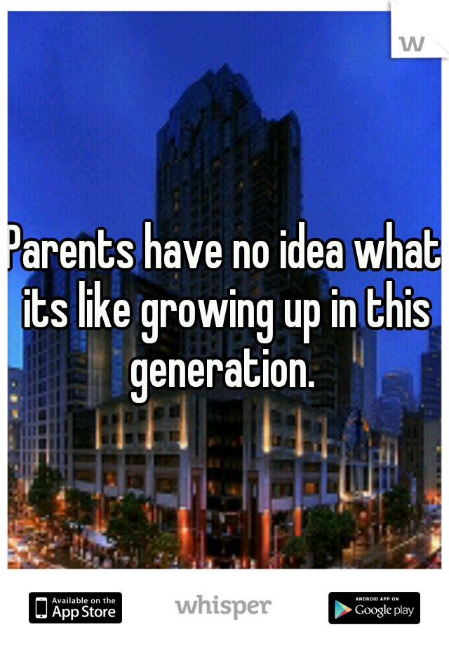 Parents have no idea what its like growing up in this generation. 