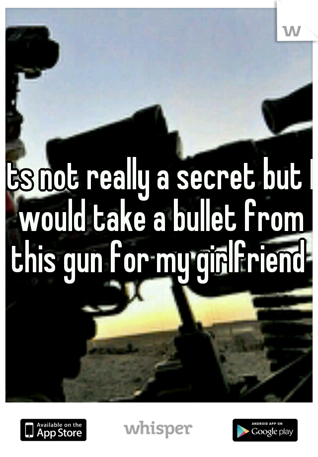 its not really a secret but I would take a bullet from this gun for my girlfriend 
