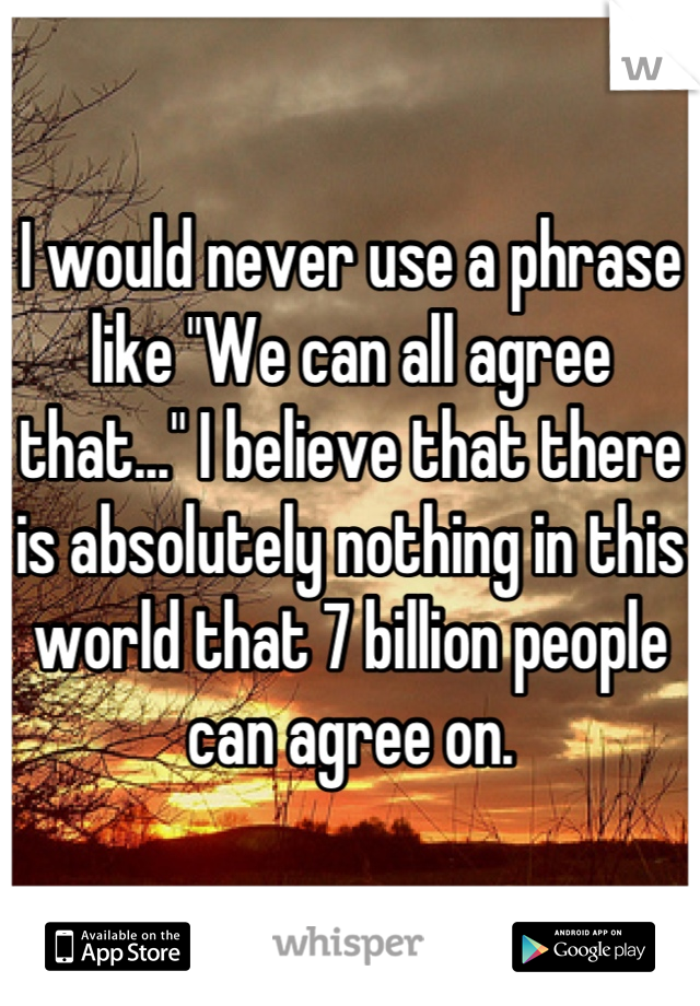 I would never use a phrase like "We can all agree that..." I believe that there is absolutely nothing in this world that 7 billion people can agree on.