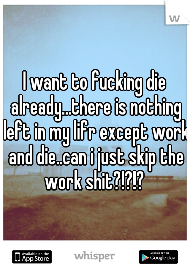 I want to fucking die already...there is nothing left in my lifr except work and die..can i just skip the work shit?!?!? 