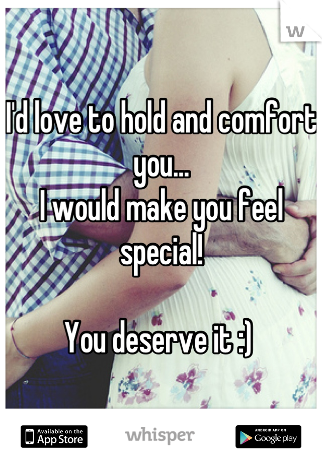 I'd love to hold and comfort you...
I would make you feel special!

You deserve it :) 