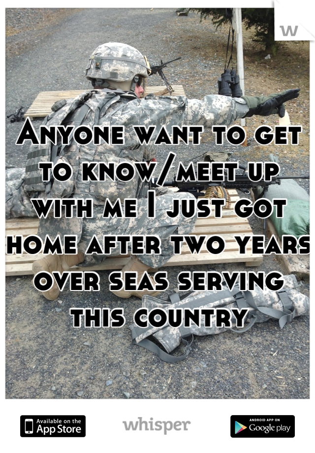 Anyone want to get to know/meet up with me I just got home after two years over seas serving this country