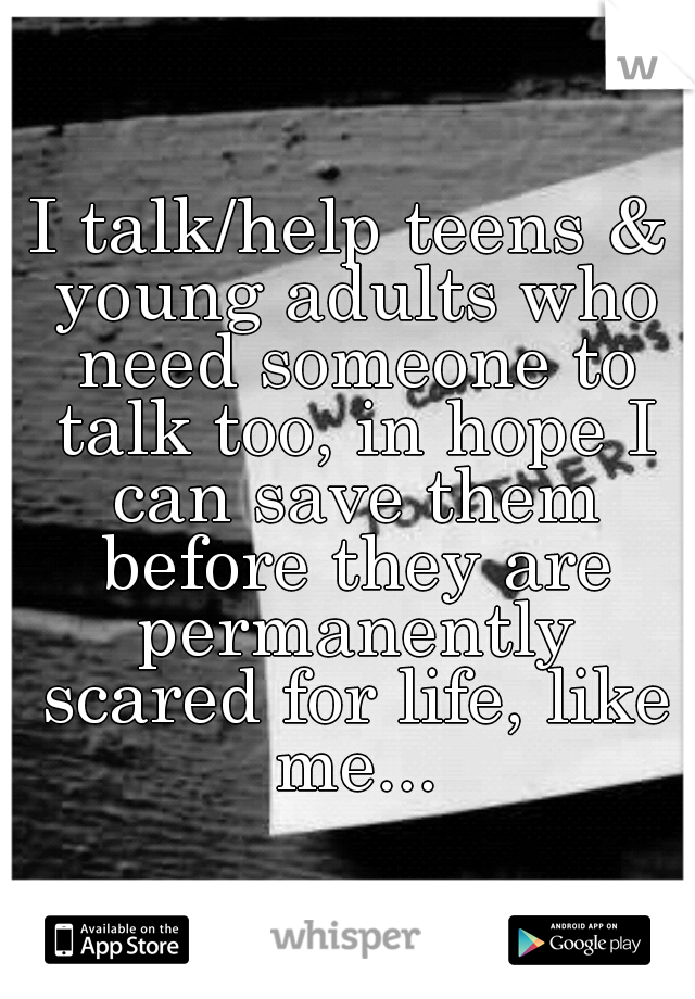 I talk/help teens & young adults who need someone to talk too, in hope I can save them before they are permanently scared for life, like me...