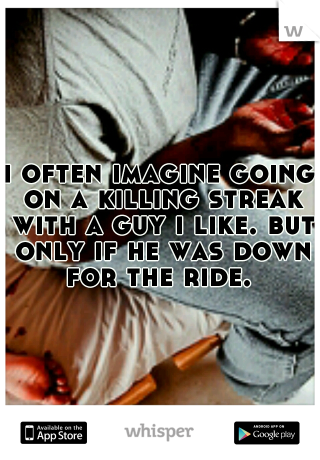 i often imagine going on a killing streak with a guy i like. but only if he was down for the ride. 