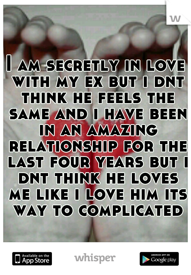 I am secretly in love with my ex but i dnt think he feels the same and i have been in an amazing relationship for the last four years but i dnt think he loves me like i love him its way to complicated