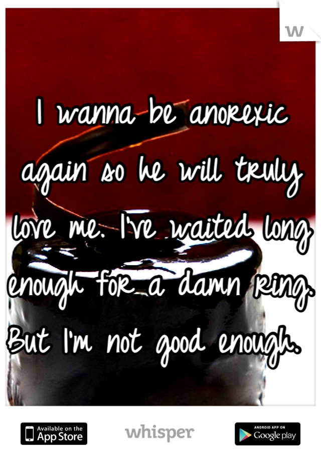 I wanna be anorexic again so he will truly love me. I've waited long enough for a damn ring. But I'm not good enough. 