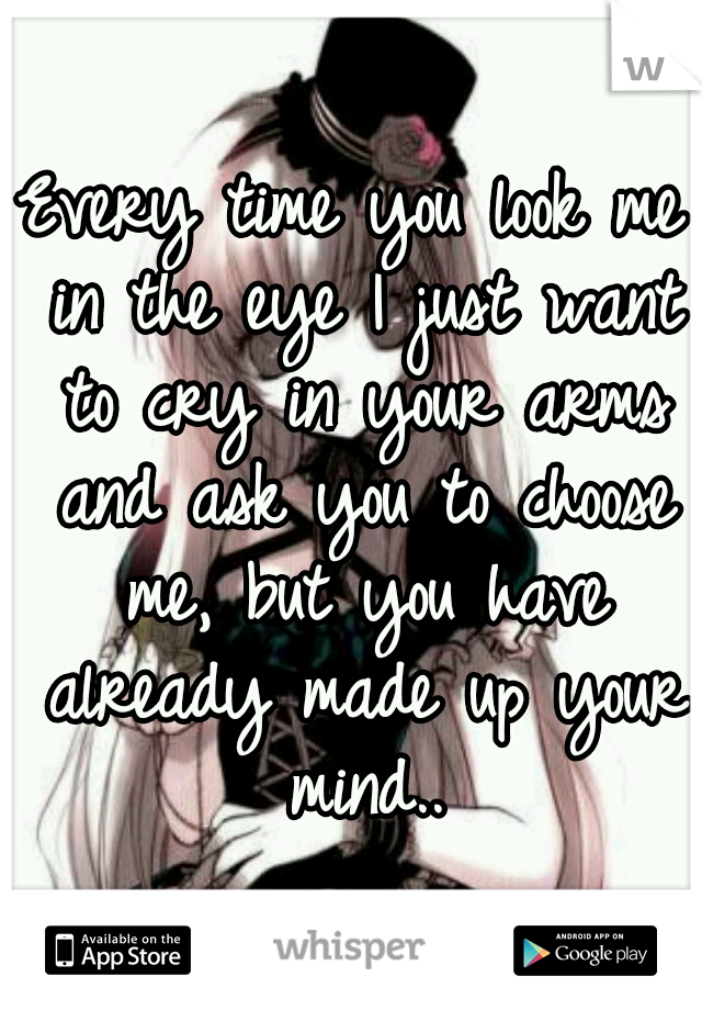 Every time you look me in the eye I just want to cry in your arms and ask you to choose me, but you have already made up your mind..