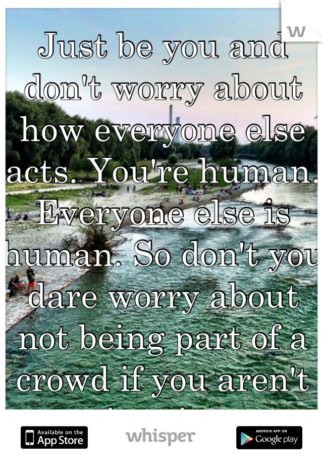 Just be you and don't worry about how everyone else acts. You're human. Everyone else is human. So don't you dare worry about not being part of a crowd if you aren't into it. 