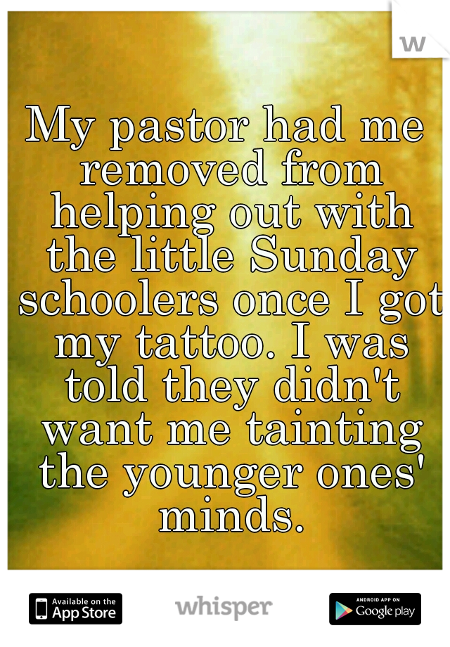 My pastor had me removed from helping out with the little Sunday schoolers once I got my tattoo. I was told they didn't want me tainting the younger ones' minds.