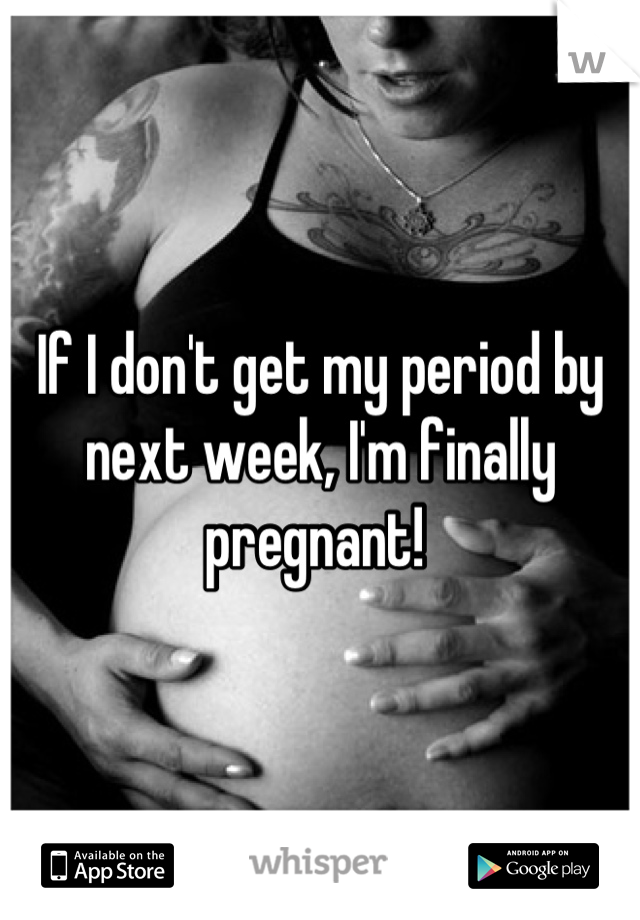 If I don't get my period by next week, I'm finally pregnant! 