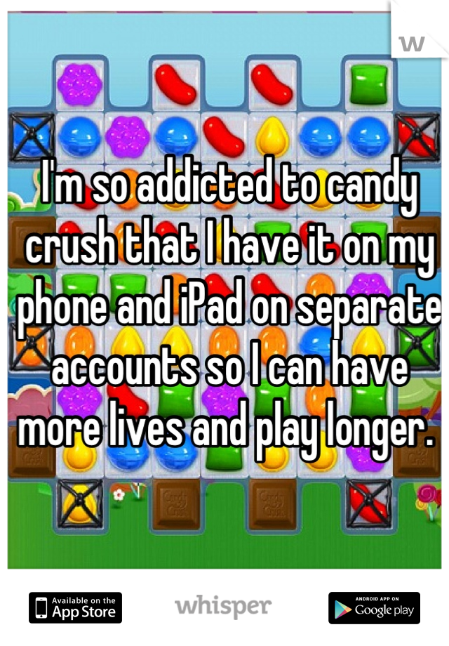 I'm so addicted to candy crush that I have it on my phone and iPad on separate accounts so I can have more lives and play longer. 