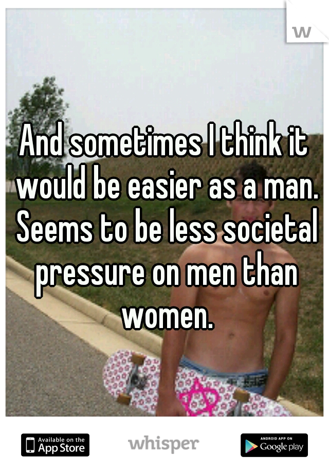 And sometimes I think it would be easier as a man. Seems to be less societal pressure on men than women.