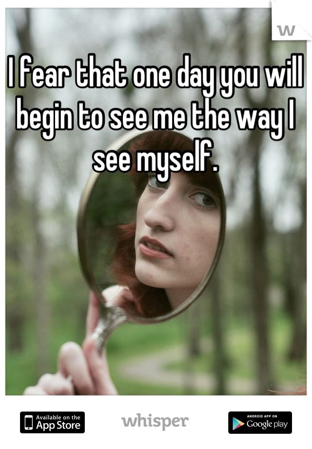 I fear that one day you will begin to see me the way I see myself.