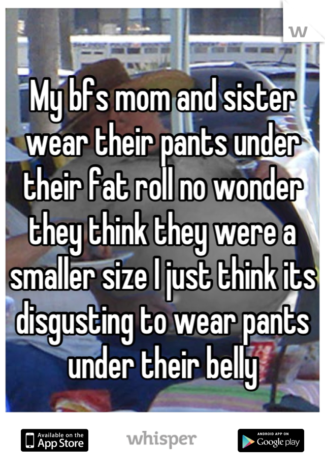 My bfs mom and sister wear their pants under their fat roll no wonder they think they were a smaller size I just think its disgusting to wear pants under their belly
