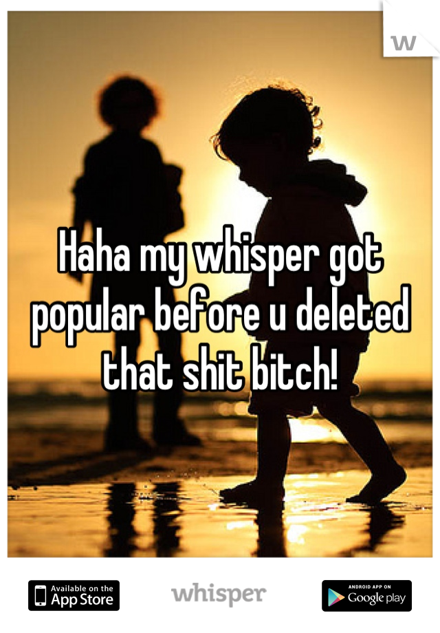 Haha my whisper got popular before u deleted that shit bitch!