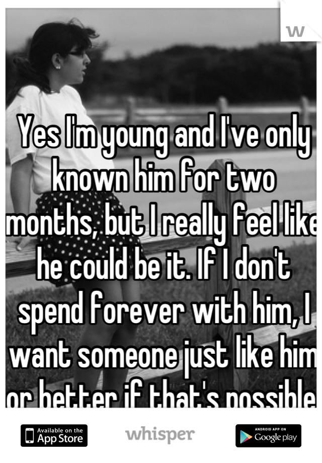 Yes I'm young and I've only known him for two months, but I really feel like he could be it. If I don't spend forever with him, I want someone just like him or better if that's possible.