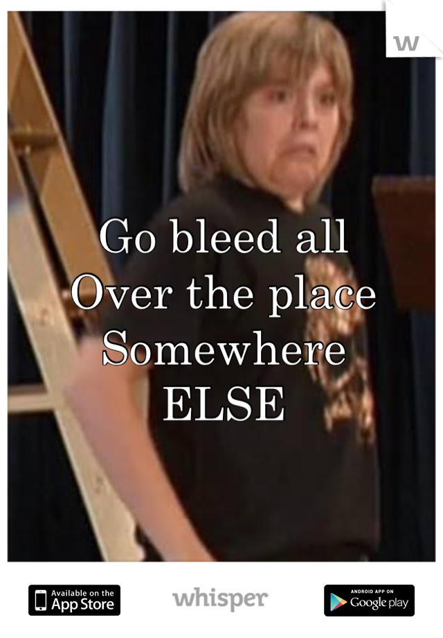 Go bleed all
Over the place
Somewhere
ELSE