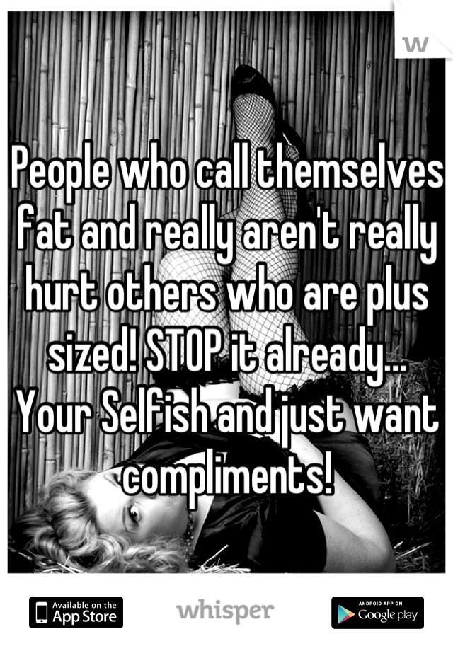 People who call themselves fat and really aren't really hurt others who are plus sized! STOP it already... Your Selfish and just want compliments!