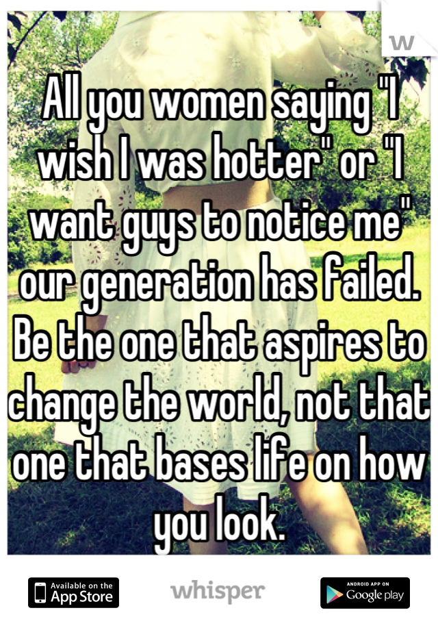 All you women saying "I wish I was hotter" or "I want guys to notice me" our generation has failed. Be the one that aspires to change the world, not that one that bases life on how you look.