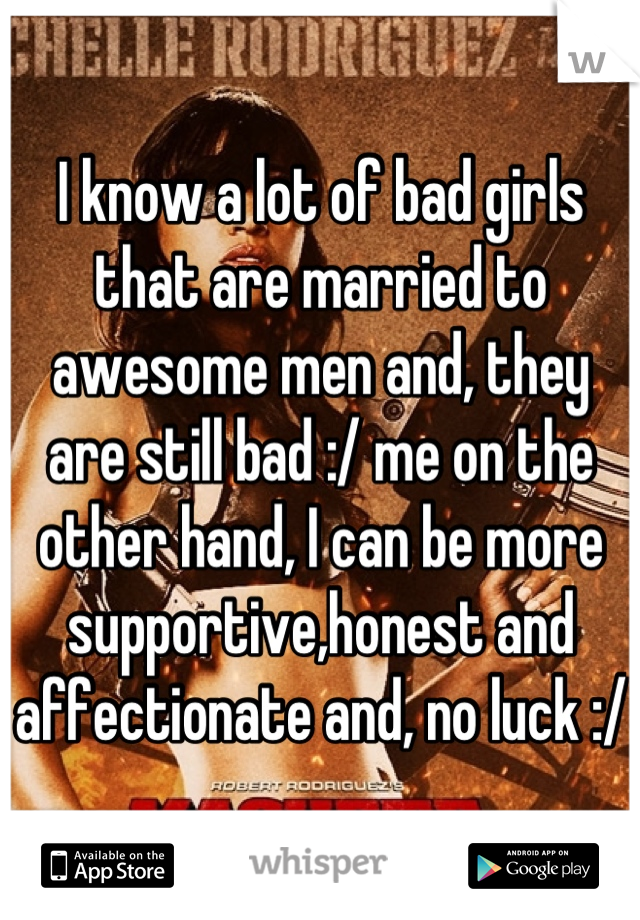 I know a lot of bad girls that are married to awesome men and, they are still bad :/ me on the other hand, I can be more supportive,honest and affectionate and, no luck :/