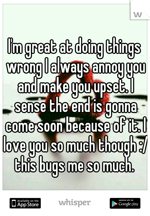 I'm great at doing things wrong I always annoy you and make you upset. I sense the end is gonna come soon because of it. I love you so much though :/ this bugs me so much. 