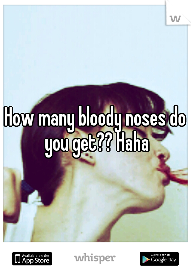 How many bloody noses do you get?? Haha