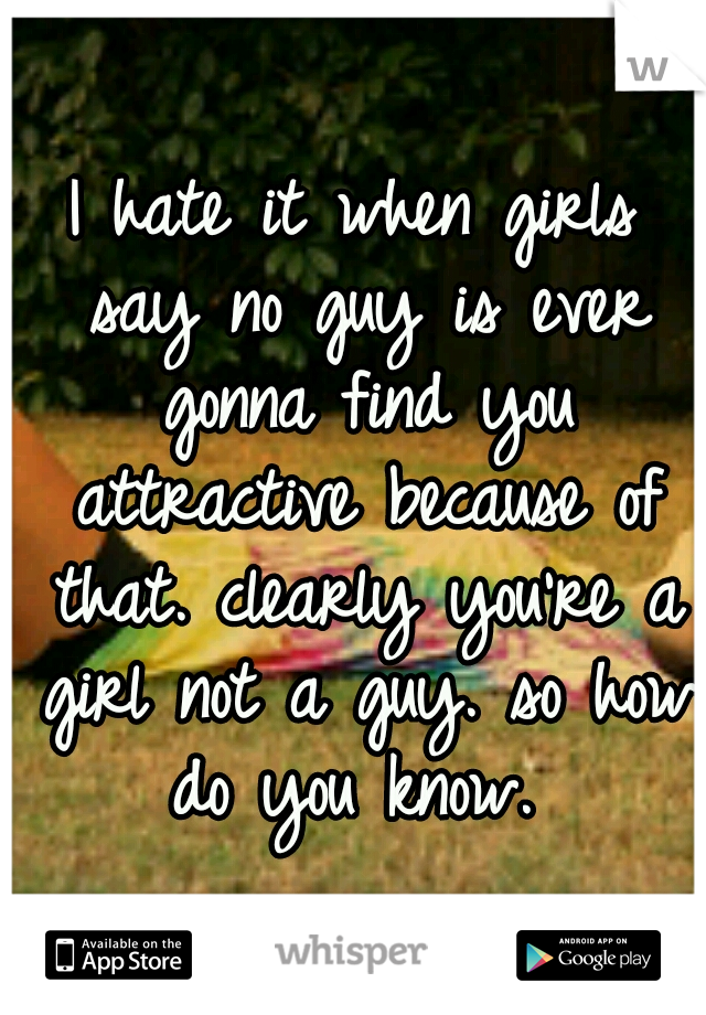 I hate it when girls say no guy is ever gonna find you attractive because of that. clearly you're a girl not a guy. so how do you know. 